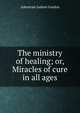 The ministry of healing; or, Miracles of cure in all ages, Adoniram Judson Gordon 