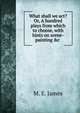 What shall we act? Or, A hundred plays from which to choose, with hints on scene-painting &c ., M. E. James 