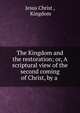 The Kingdom and the restoration; or, A scriptural view of the second coming of Christ, by a ., Christ Jesus 