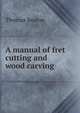 A manual of fret cutting and wood carving, Thomas Seaton 