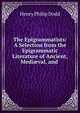 The Epigrammatists: A Selection from the Epigrammatic Literature of Ancient, Medi?val, and ., Henry Philip Dodd 