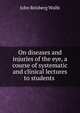On diseases and injuries of the eye, a course of systematic and clinical lectures to students ., John Reisberg Wolfe 