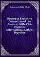 Report of Executive Committee of the Amateur Rifle Club Upon the International Match: Together ., Amateur Rifle Club 