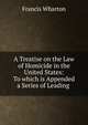 A Treatise on the Law of Homicide in the United States: To which is Appended a Series of Leading ., Wharton, Francis, 1820-1889 