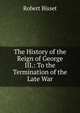 The History of the Reign of George III.: To the Termination of the Late War, Robert Bisset 