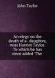 An elegy on the death of a . daughter, miss Harriet Taylor. To which he has since added 'The ., Taylor John 