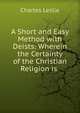 A Short and Easy Method with Deists: Wherein the Certainty of the Christian Religion is ., Charles Leslie 