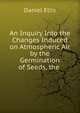 An Inquiry Into the Changes Induced on Atmospheric Air by the Germination of Seeds, the ., Daniel Ellis 
