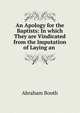 An Apology for the Baptists: In which They are Vindicated from the Imputation of Laying an ., Abraham Booth 