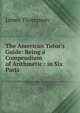 The American Tutor's Guide: Being a Compendium of Arithmetic : in Six Parts, James Thompson 