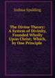 The Divine Theory: A System of Divinity, Founded Wholly Upon Christ; Which, by One Principle ., Joshua Spalding 
