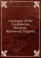 Catalogue of the Confederate Museum . Richmond, Virginia, Confederate Memorial Literary Society. Confederate Museum 