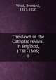 The dawn of the Catholic revival in England, 1781-1803;. 1, Ward, Bernard, 1857-1920 