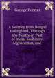 A Journey from Bengal to England, Through the Northern Part of India, Kashmire, Afghanistan, and ., George Forster 