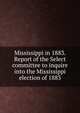 Mississippi in 1883. Report of the Select committee to inquire into the Mississippi election of 1883, United States. Congress. Senate. Select Committee to Inquire into the Mississippi Election of 1883,Hoar, George Frisbie, 1826-1904 