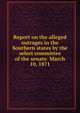 Report on the alleged outrages in the Southern states by the select committee of the senate. March 10, 1871, United States. Congress. Senate. Select Committee to Investigate Alleged Outrages in the Southern States 