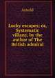 Lucky escapes; or, Systematic villany, by the author of The British admiral, Arnold 