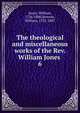 The theological and miscellaneous works of the Rev. William Jones . 6, Jones, William, 1726-1800,Stevens, William, 1732-1807 