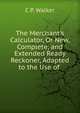 The Merchant's Calculator, Or New, Complete, and Extended Ready Reckoner, Adapted to the Use of ., C.P. Walker 