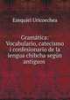 Gram?tica: Vocabulario, catecismo i confesionario de la lengua chibcha seg?n antiguos ., Ezequiel Uricoechea 