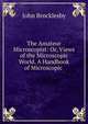 The Amateur Microscopist: Or, Views of the Microscopic World. A Handbook of Microscopic ., John Brocklesby 
