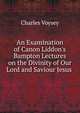 An Examination of Canon Liddon's Bampton Lectures on the Divinity of Our Lord and Saviour Jesus ., Charles Voysey 