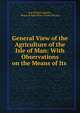 General View of the Agriculture of the Isle of Man: With Observations on the Means of Its ., Esq Thomas Quayle , Board of Agriculture (Great Britain) 