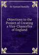 Objections to the Project of Creating a Vice-Chancellor of England, Sir Samuel Romilly 