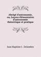 Abr?g? d'astronomie, ou, Le?ons ?l?mentaires d'astronomie th?oretique et pratique, Jean Baptiste J . Delambre 