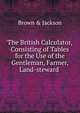 The British Calculator, Consisting of Tables for the Use of the Gentleman, Farmer, Land-steward ., Brown &amp; Jackson 