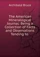 The American Mineralogical Journal: Being a Collection of Facts and Observations Tending to ., Archibald Bruce 