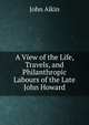 A View of the Life, Travels, and Philanthropic Labours of the Late John Howard., John Aikin 
