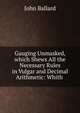 Gauging Unmasked, which Shews All the Necessary Rules in Vulgar and Decimal Arithmetic: Whith ., John Ballard 