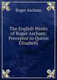 The English Works of Roger Ascham: Preceptor to Queen Elizabeth, Roger Ascham 