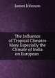 The Influence of Tropical Climates More Especially the Climate of India on European ., James Johnson 