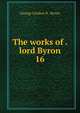 The works of . lord Byron. 16, George Gordon N . Byron 