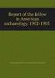 Report of the fellow in American archaeology. 1902-1905, Archaeological institute of America. [from old catalog] 
