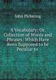 A Vocabulary; Or, Collection of Words and Phrases: Which Have Been Supposed to be Peculiar to ., John Pickering 