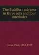 The Buddha : a drama in three acts and four interludes, Carus, Paul, 1852-1919 