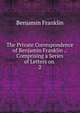The Private Correspondence of Benjamin Franklin .: Comprising a Series of Letters on .. 2, Benjamin Franklin 
