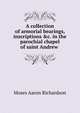 A collection of armorial bearings, inscriptions &c. in the parochial chapel of saint Andrew ., Moses Aaron Richardson 