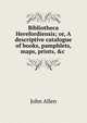 Bibliotheca Herefordiensis; or, A descriptive catalogue of books, pamphlets, maps, prints, &c ., John Allen 
