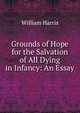 Grounds of Hope for the Salvation of All Dying in Infancy: An Essay, William Harris 