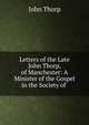Letters of the Late John Thorp, of Manchester: A Minister of the Gospel in the Society of ., John Thorp 