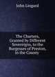 The Charters, Granted by Different Sovereigns, to the Burgesses of Preston, in the County ., John Lingard 
