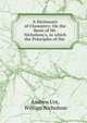 A Dictionary of Chemistry: On the Basis of Mr. Nicholson's, in which the Principles of the ., Andrew Ure, William Nicholson 