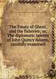 The Treaty of Ghent, and the fisheries; or, The diplomatic talents of John Quincy Adams, candidly examined, Massachusetts (Person),Israel Thorndike Pamphlet Collection (Library of Congress) DLC 