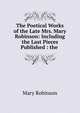 The Poetical Works of the Late Mrs. Mary Robinson: Including the Last Pieces Published : the ., Mary Robinson 