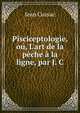 Pisciceptologie, ou, L'art de la p?che ? la ligne, par J. C., Jean Cussac 