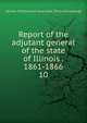 Report of the adjutant general of the state of Illinois . 1861-1866. 10, Illinois. Military and naval dept. [from old catalog] 